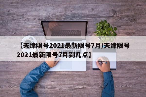 【天津限号2021最新限号7月/天津限号2021最新限号7月到几点】