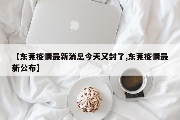 【东莞疫情最新消息今天又封了,东莞疫情最新公布】
