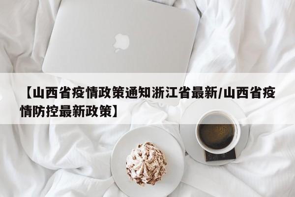 【山西省疫情政策通知浙江省最新/山西省疫情防控最新政策】
