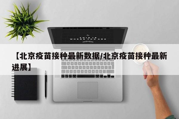 【北京疫苗接种最新数据/北京疫苗接种最新进展】