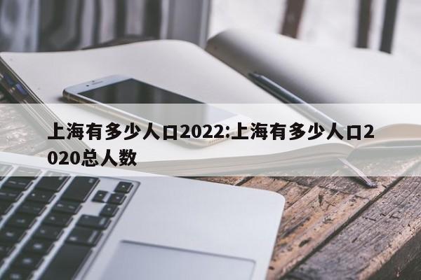 上海有多少人口2022:上海有多少人口2020总人数