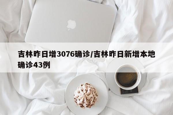 吉林昨日增3076确诊/吉林昨日新增本地确诊43例