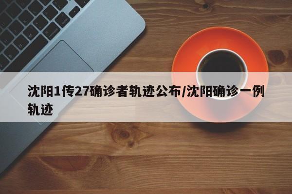 沈阳1传27确诊者轨迹公布/沈阳确诊一例轨迹