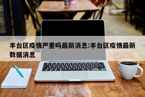 丰台区疫情严重吗最新消息:丰台区疫情最新数据消息