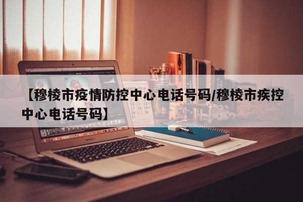 【穆棱市疫情防控中心电话号码/穆棱市疾控中心电话号码】