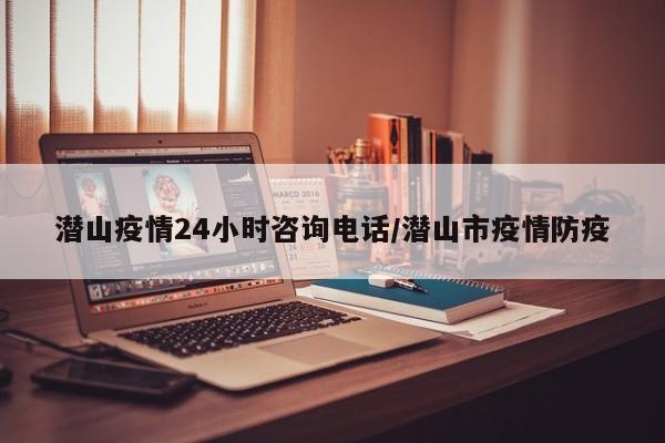 潜山疫情24小时咨询电话/潜山市疫情防疫