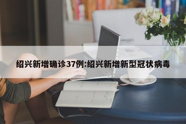 绍兴新增确诊37例:绍兴新增新型冠状病毒