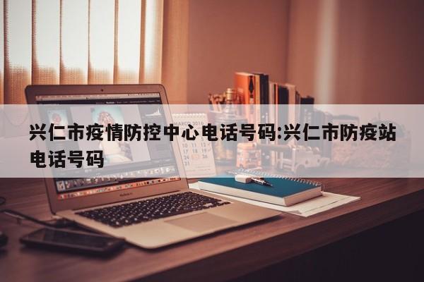兴仁市疫情防控中心电话号码:兴仁市防疫站电话号码