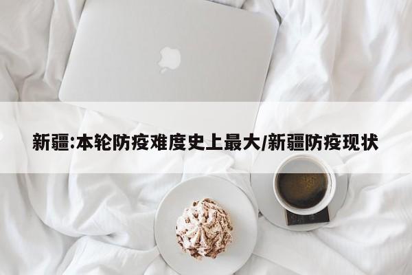 新疆:本轮防疫难度史上最大/新疆防疫现状