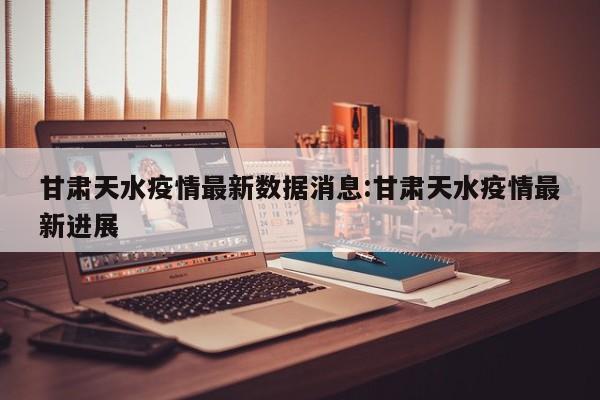 甘肃天水疫情最新数据消息:甘肃天水疫情最新进展