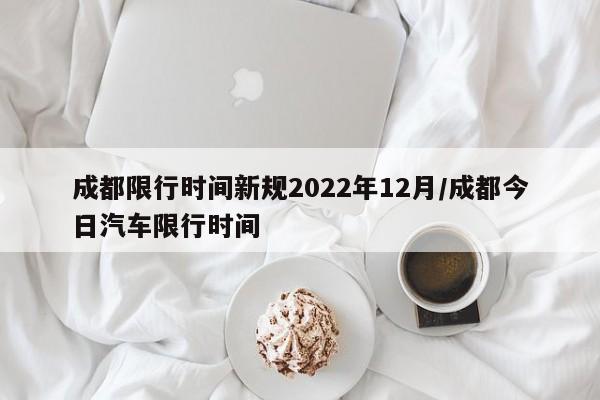 成都限行时间新规2022年12月/成都今日汽车限行时间